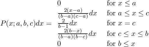 \[ P(x; a, b, c) dx = \begin{array}{ll} 0 &\mbox{ for $x \le a$} \\ \frac{2(x - a)}{(b - a)(c - a)} dx &\mbox{ for $a \le x \le c$} \\ \frac{2}{b - 1} dx &\mbox{ for $x = c$} \\ \frac{2(b - x)}{(b - a)(b - c)} dx &\mbox{ for $c \le x \le b$} \\ 0 &\mbox{ for $b \le x$} \end{array} \]